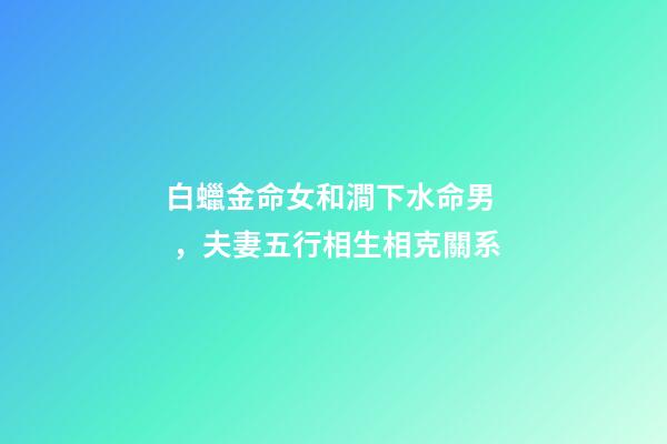 白蠟金命女和澗下水命男，夫妻五行相生相克關系-第1張-觀點-玄機派